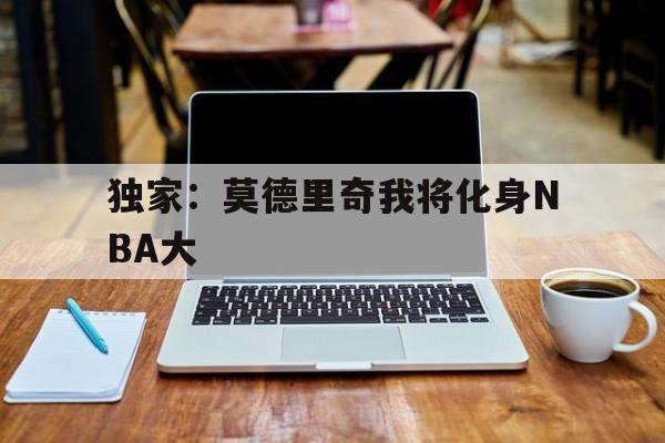 独家:莫德里奇我将化身NBA大(nba开局带领18年火箭闯入总决赛) 独家:莫德里奇我将化身NBA大(nba开局带领18年火箭闯入总决赛)